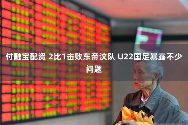 付融宝配资 2比1击败东帝汶队 U22国足暴露不少问题