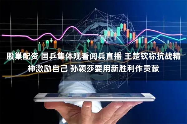 股巢配资 国乒集体观看阅兵直播 王楚钦称抗战精神激励自己 孙颖莎要用新胜利作贡献