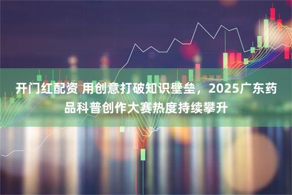 开门红配资 用创意打破知识壁垒，2025广东药品科普创作大赛热度持续攀升
