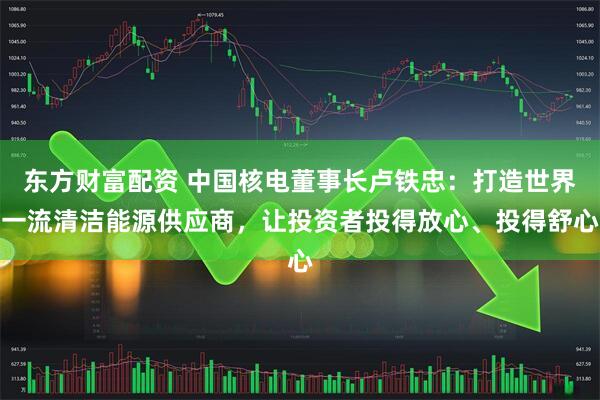 东方财富配资 中国核电董事长卢铁忠：打造世界一流清洁能源供应商，让投资者投得放心、投得舒心