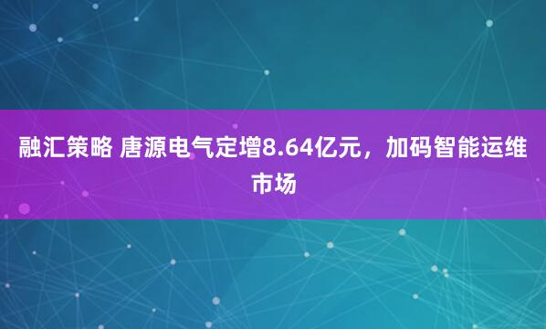融汇策略 唐源电气定增8.64亿元，加码智能运维市场