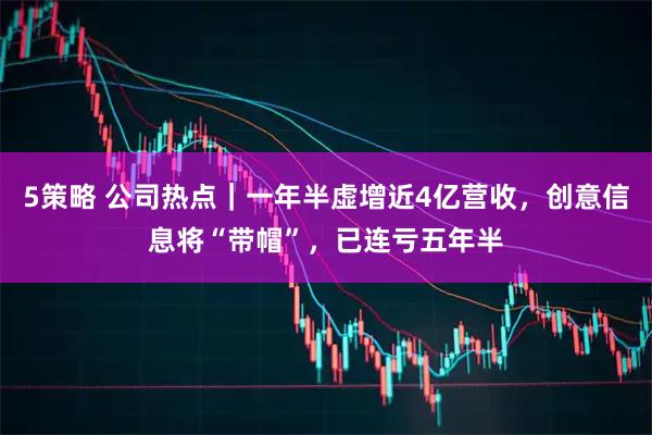 5策略 公司热点｜一年半虚增近4亿营收，创意信息将“带帽”，已连亏五年半