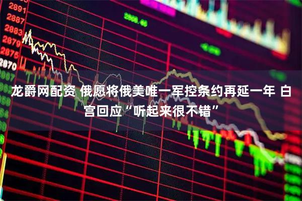 龙爵网配资 俄愿将俄美唯一军控条约再延一年 白宫回应“听起来很不错”