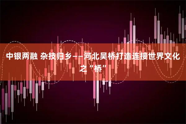 中银两融 杂技归乡——河北吴桥打造连接世界文化之“桥”
