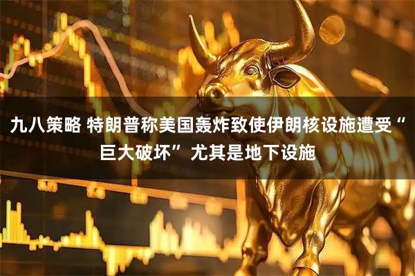 九八策略 特朗普称美国轰炸致使伊朗核设施遭受“巨大破坏” 尤其是地下设施