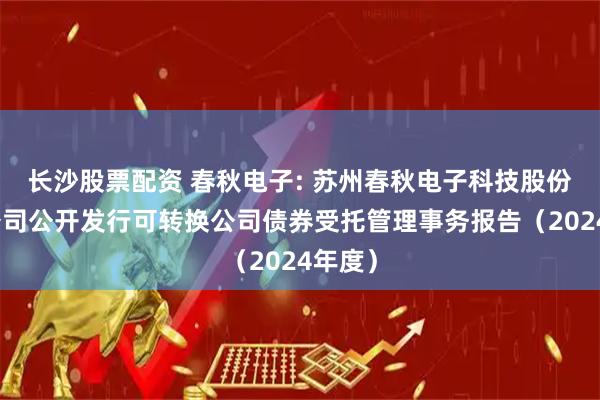 长沙股票配资 春秋电子: 苏州春秋电子科技股份有限公司公开发行可转换公司债券受托管理事务报告（2024年度）