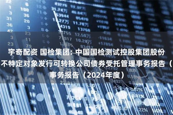 宇奇配资 国检集团: 中国国检测试控股集团股份有限公司向不特定对象发行可转换公司债券受托管理事务报告（2024年度）