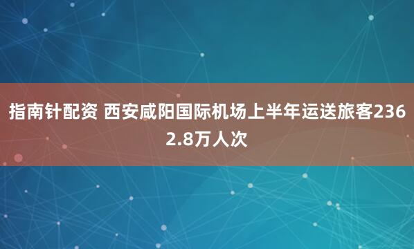 指南针配资 西安咸阳国际机场上半年运送旅客2362.8万人次