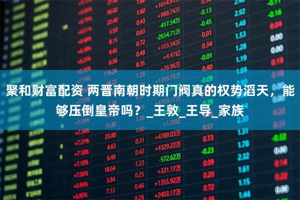 聚和财富配资 两晋南朝时期门阀真的权势滔天，能够压倒皇帝吗？_王敦_王导_家族