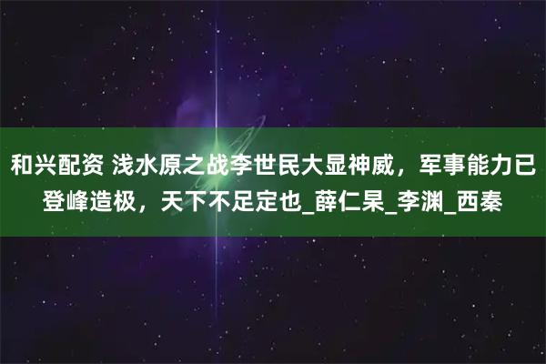 和兴配资 浅水原之战李世民大显神威，军事能力已登峰造极，天下不足定也_薛仁杲_李渊_西秦
