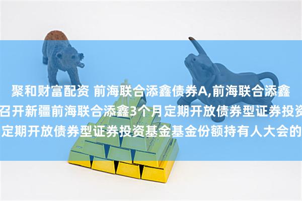 聚和财富配资 前海联合添鑫债券A,前海联合添鑫债券C: 关于以通讯方式召开新疆前海联合添鑫3个月定期开放债券型证券投资基金基金份额持有人大会的公告