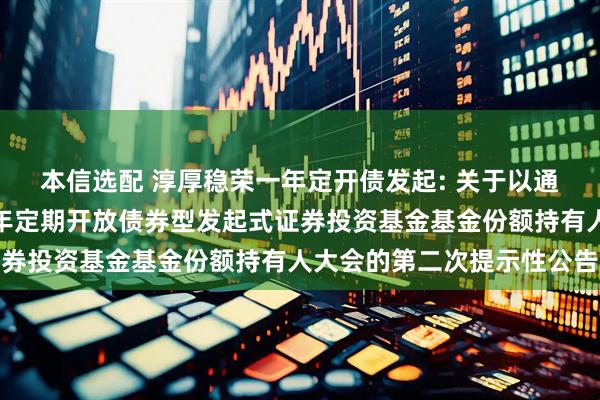 本信选配 淳厚稳荣一年定开债发起: 关于以通讯方式召开淳厚稳荣一年定期开放债券型发起式证券投资基金基金份额持有人大会的第二次提示性公告