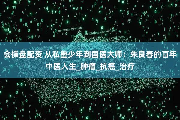 会操盘配资 从私塾少年到国医大师：朱良春的百年中医人生_肿瘤_抗癌_治疗