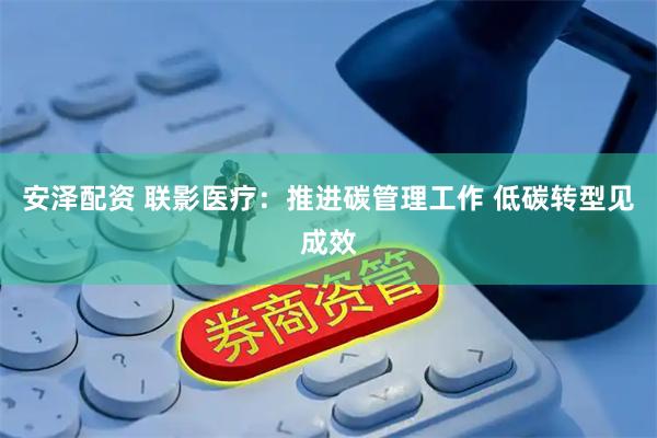 安泽配资 联影医疗：推进碳管理工作 低碳转型见成效