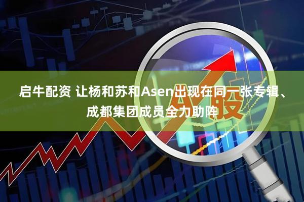 启牛配资 让杨和苏和Asen出现在同一张专辑、成都集团成员全力助阵