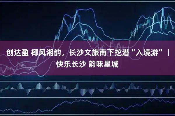创达盈 椰风湘韵，长沙文旅南下挖潜“入境游”｜快乐长沙 韵味星城