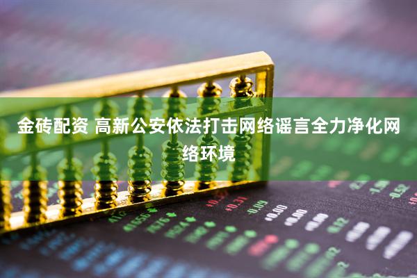 金砖配资 高新公安依法打击网络谣言全力净化网络环境