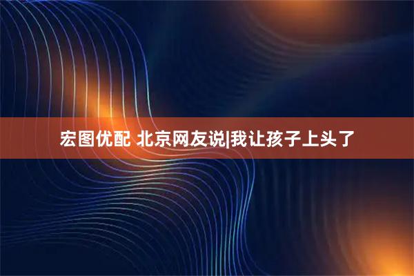 宏图优配 北京网友说|我让孩子上头了