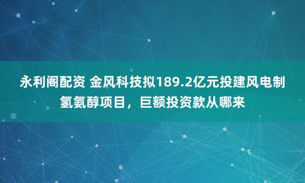 永利阁配资 金风科技拟189.2亿元投建风电制氢氨醇项目,巨额投资款从哪来