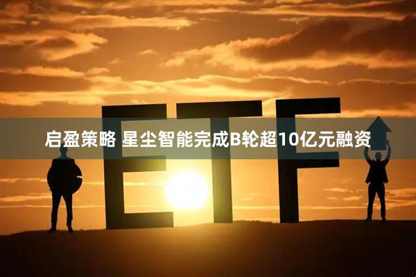 启盈策略 星尘智能完成B轮超10亿元融资