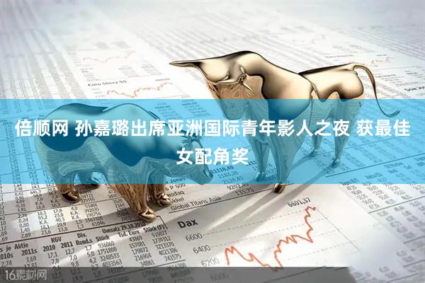 倍顺网 孙嘉璐出席亚洲国际青年影人之夜 获最佳女配角奖